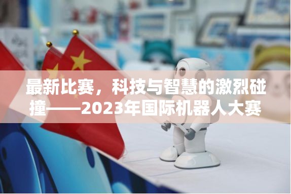 最新比赛，科技与智慧的激烈碰撞——2023年国际机器人大赛纪实